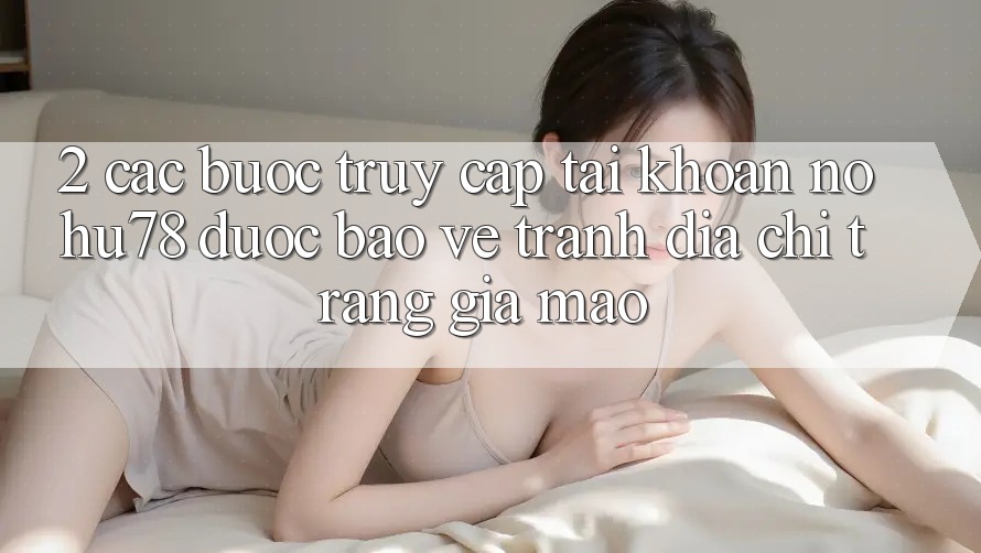2. Các bước Truy cập tài khoản Nohu78 Được bảo vệ, Tránh Địa chỉ trang Giả Mạo 2. Các bước Truy cập tài khoản Nohu78 Được bảo vệ, Tránh Địa chỉ trang Giả Mạo