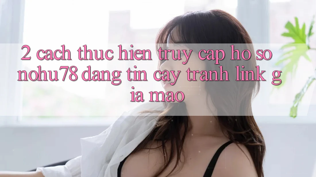 2. Cách thực hiện Truy cập hồ sơ Nohu78 Đáng tin cậy, Tránh Link Giả Mạo