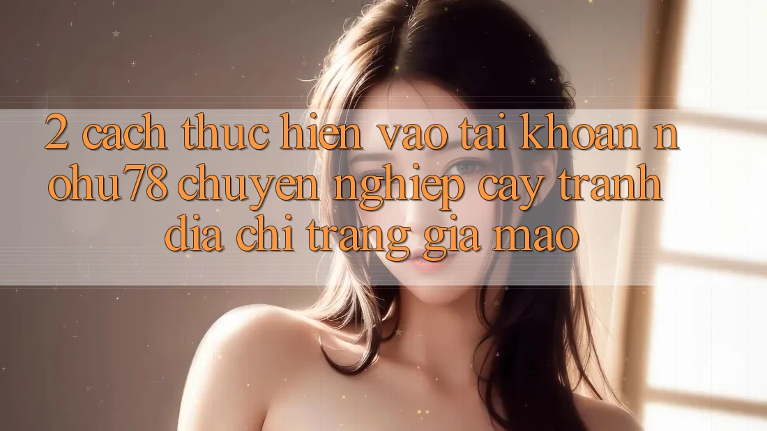2. Cách thực hiện Vào tài khoản Nohu78 Chuyên nghiệp cậy, Tránh Địa chỉ trang Giả Mạo 2. Cách thực hiện Vào tài khoản Nohu78 Chuyên nghiệp cậy, Tránh Địa chỉ trang Giả Mạo