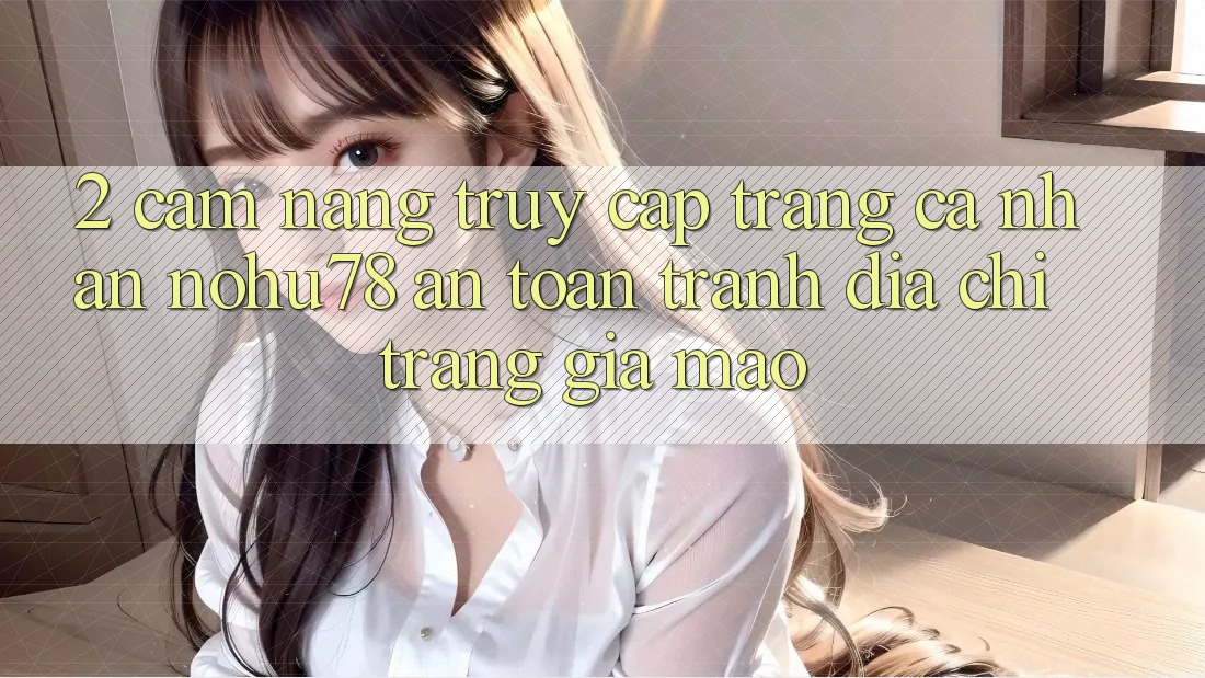 2. Cẩm nang Truy cập trang cá nhân Nohu78 An Toàn, Tránh Địa chỉ trang Giả Mạo 2. Cẩm nang Truy cập trang cá nhân Nohu78 An Toàn, Tránh Địa chỉ trang Giả Mạo