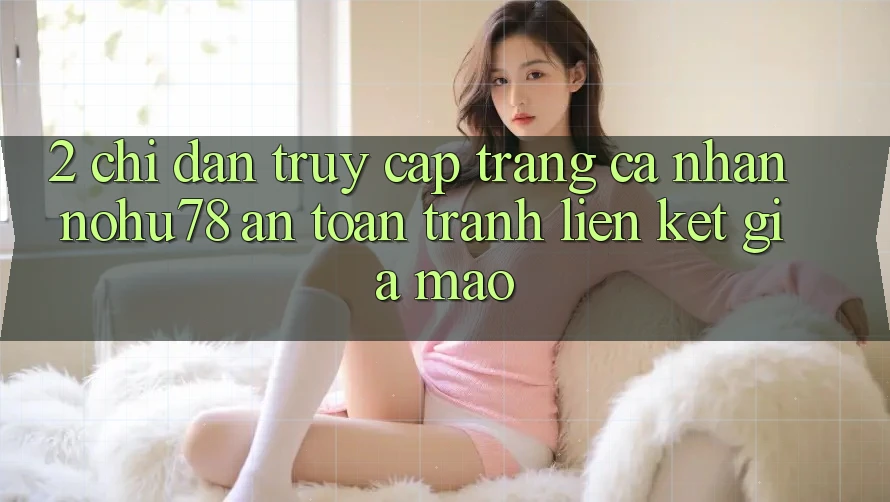 2. Chỉ dẫn Truy cập trang cá nhân Nohu78 An Toàn, Tránh Liên kết Giả Mạo