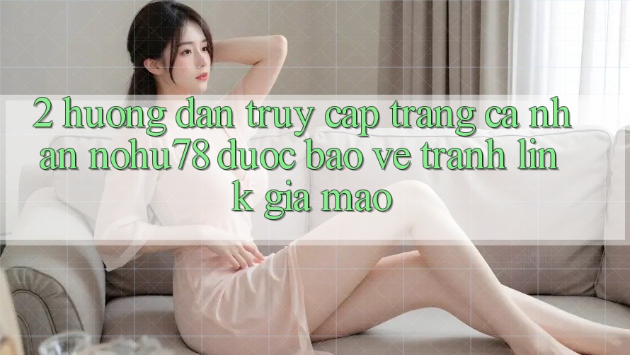 2. Hướng Dẫn Truy cập trang cá nhân Nohu78 Được bảo vệ, Tránh Link Giả Mạo 2. Hướng Dẫn Truy cập trang cá nhân Nohu78 Được bảo vệ, Tránh Link Giả Mạo