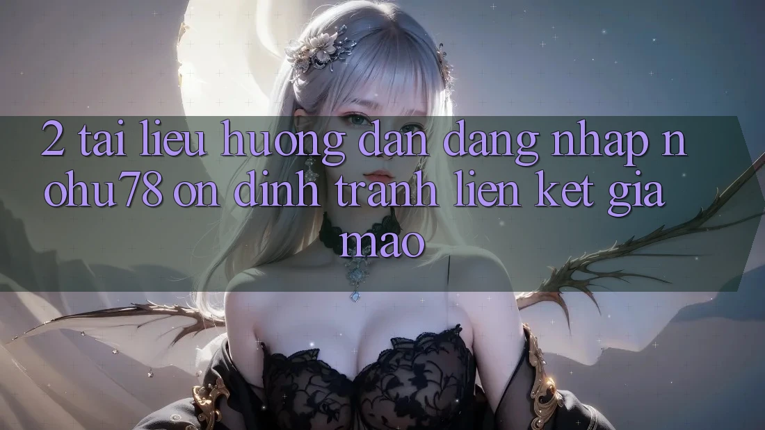 2. Tài liệu hướng dẫn Đăng Nhập Nohu78 Ổn định, Tránh Liên kết Giả Mạo