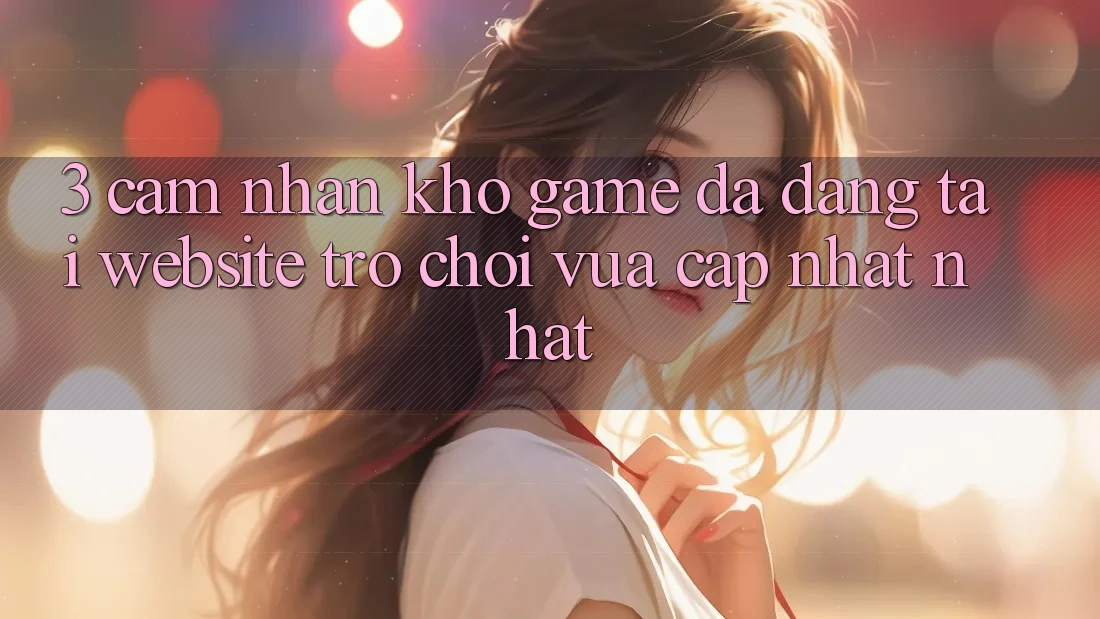 3. Cảm nhận Kho Game Đa Dạng Tại Website Trò chơi Vừa cập nhật Nhất 3. Cảm nhận Kho Game Đa Dạng Tại Website Trò chơi Vừa cập nhật Nhất