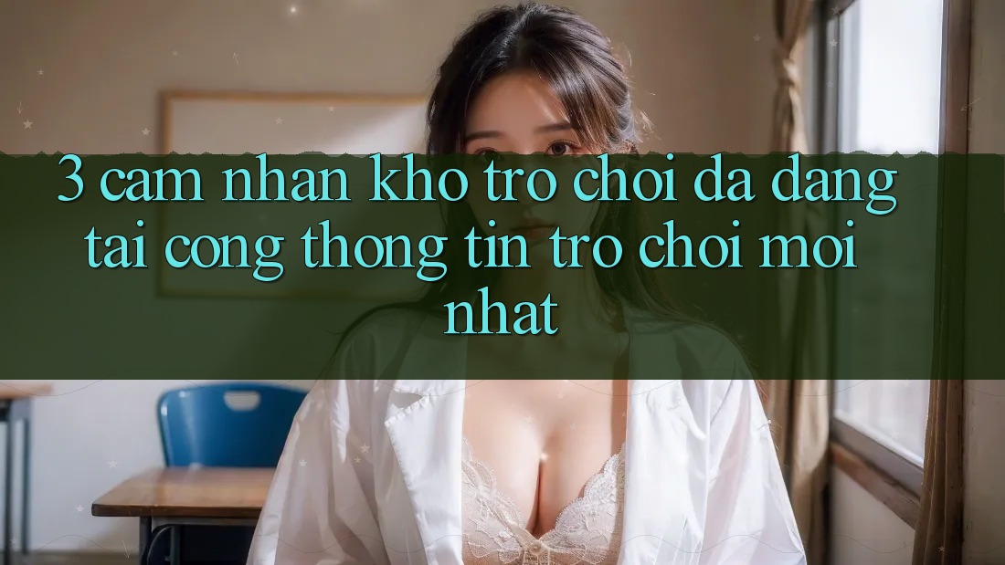 3. Cảm nhận Kho Trò chơi Đa Dạng Tại Cổng thông tin Trò chơi Mới Nhất 3. Cảm nhận Kho Trò chơi Đa Dạng Tại Cổng thông tin Trò chơi Mới Nhất