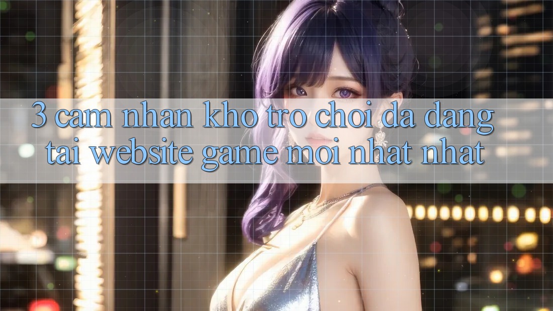 3. Cảm nhận Kho Trò chơi Đa Dạng Tại Website Game Mới nhất Nhất 3. Cảm nhận Kho Trò chơi Đa Dạng Tại Website Game Mới nhất Nhất