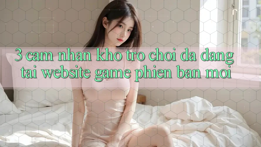 3. Cảm nhận Kho Trò chơi Đa Dạng Tại Website Game Phiên bản mới 3. Cảm nhận Kho Trò chơi Đa Dạng Tại Website Game Phiên bản mới