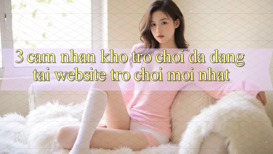 3. Cảm nhận Kho Trò chơi Đa Dạng Tại Website Trò chơi Mới Nhất 3. Cảm nhận Kho Trò chơi Đa Dạng Tại Website Trò chơi Mới Nhất