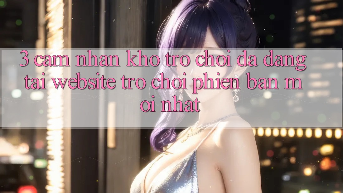 3. Cảm nhận Kho Trò chơi Đa Dạng Tại Website Trò chơi Phiên bản mới Nhất 3. Cảm nhận Kho Trò chơi Đa Dạng Tại Website Trò chơi Phiên bản mới Nhất