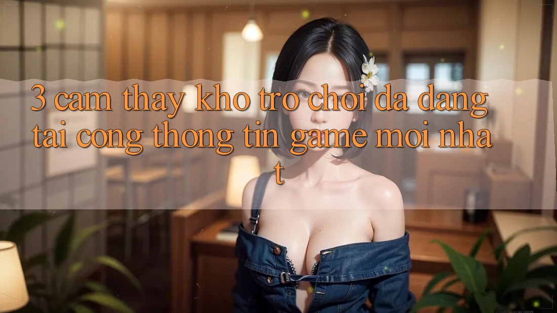 3. Cảm thấy Kho Trò chơi Đa Dạng Tại Cổng thông tin Game Mới Nhất
