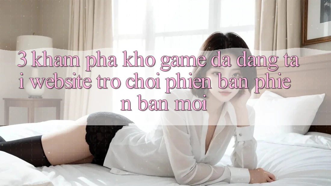3. Khám Phá Kho Game Đa Dạng Tại Website Trò chơi Phiên bản phiên bản mới 3. Khám Phá Kho Game Đa Dạng Tại Website Trò chơi Phiên bản phiên bản mới