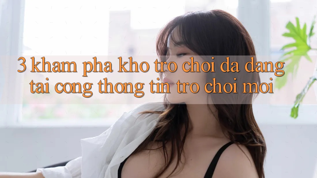 3. Khám Phá Kho Trò chơi Đa Dạng Tại Cổng thông tin Trò chơi Mới 3. Khám Phá Kho Trò chơi Đa Dạng Tại Cổng thông tin Trò chơi Mới