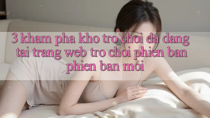 3. Khám Phá Kho Trò chơi Đa Dạng Tại Trang web Trò chơi Phiên bản phiên bản mới 3. Khám Phá Kho Trò chơi Đa Dạng Tại Trang web Trò chơi Phiên bản phiên bản mới