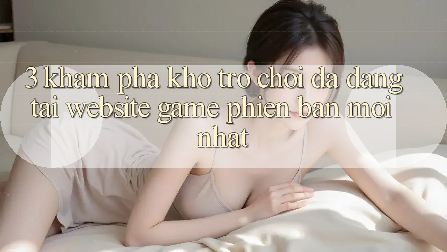3. Khám Phá Kho Trò chơi Đa Dạng Tại Website Game Phiên bản mới Nhất 3. Khám Phá Kho Trò chơi Đa Dạng Tại Website Game Phiên bản mới Nhất