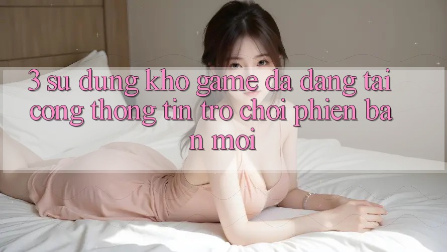 3. Sử dụng Kho Game Đa Dạng Tại Cổng thông tin Trò chơi Phiên bản mới 3. Sử dụng Kho Game Đa Dạng Tại Cổng thông tin Trò chơi Phiên bản mới