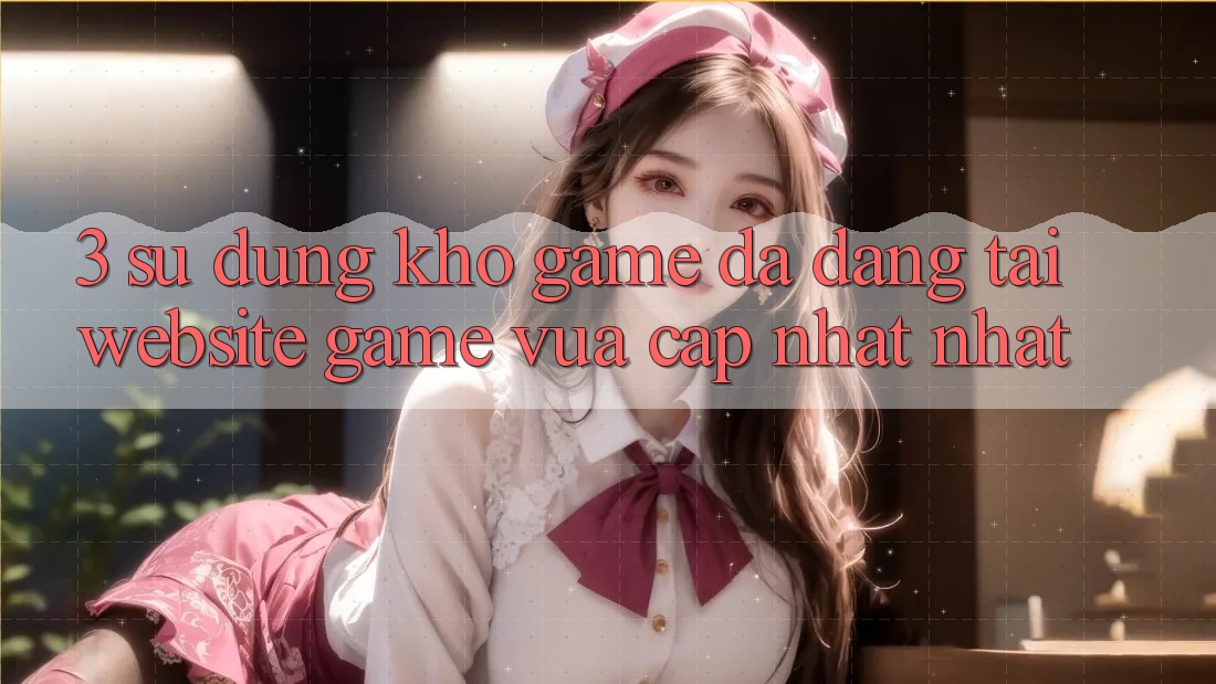 3. Sử dụng Kho Game Đa Dạng Tại Website Game Vừa cập nhật Nhất 3. Sử dụng Kho Game Đa Dạng Tại Website Game Vừa cập nhật Nhất