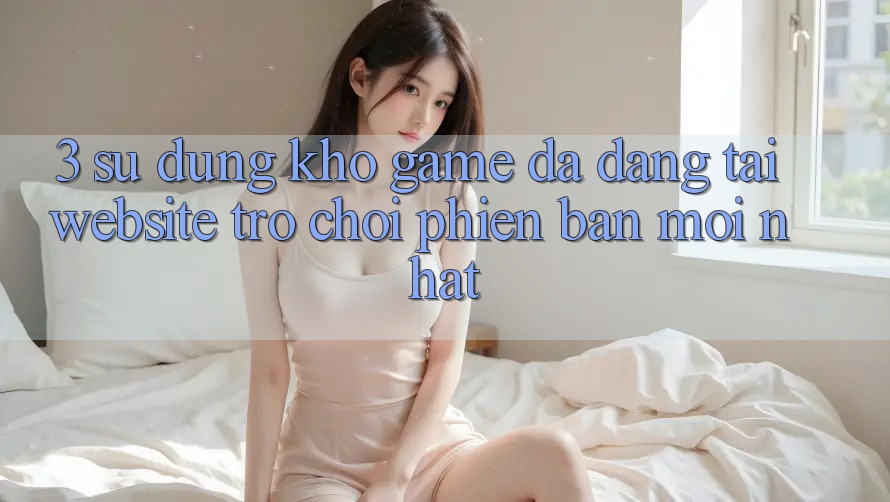 3. Sử dụng Kho Game Đa Dạng Tại Website Trò chơi Phiên bản mới Nhất 3. Sử dụng Kho Game Đa Dạng Tại Website Trò chơi Phiên bản mới Nhất