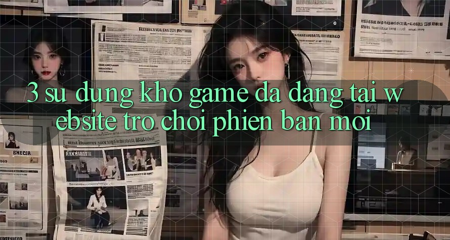 3. Sử dụng Kho Game Đa Dạng Tại Website Trò chơi Phiên bản mới 3. Sử dụng Kho Game Đa Dạng Tại Website Trò chơi Phiên bản mới
