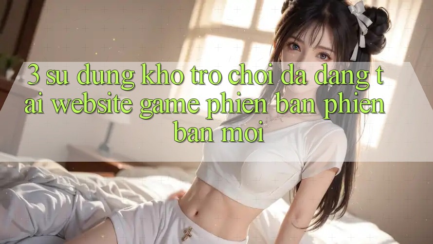 3. Sử dụng Kho Trò chơi Đa Dạng Tại Website Game Phiên bản phiên bản mới 3. Sử dụng Kho Trò chơi Đa Dạng Tại Website Game Phiên bản phiên bản mới