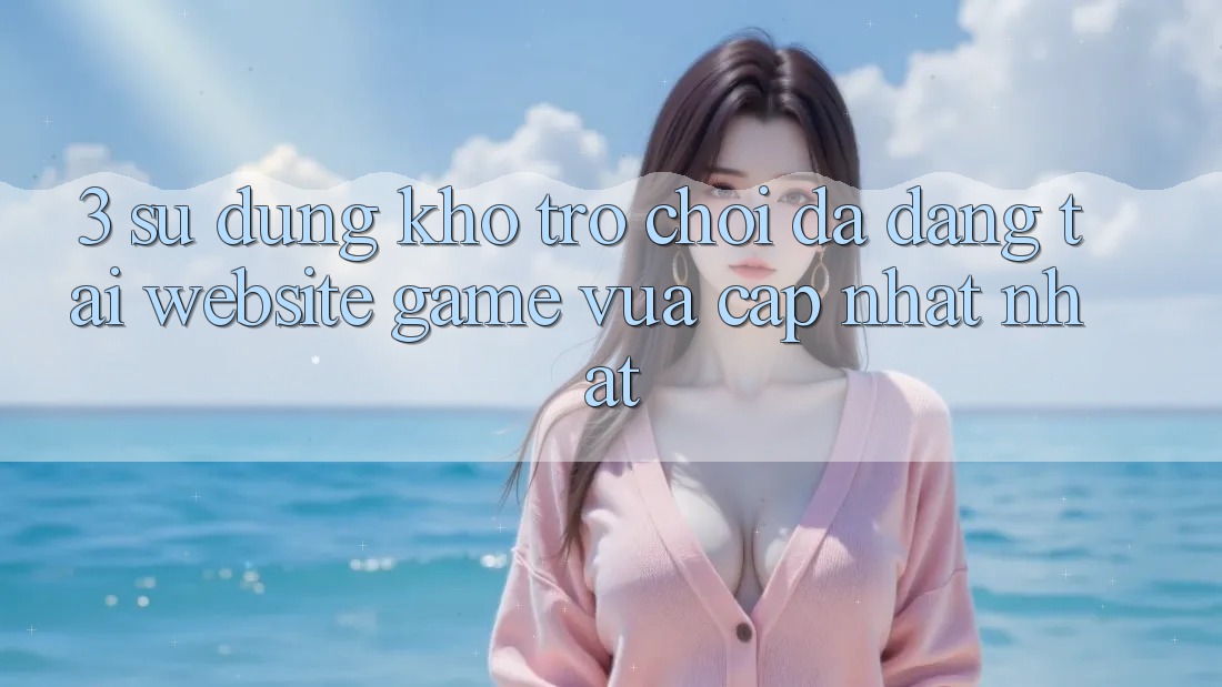 3. Sử dụng Kho Trò chơi Đa Dạng Tại Website Game Vừa cập nhật Nhất 3. Sử dụng Kho Trò chơi Đa Dạng Tại Website Game Vừa cập nhật Nhất