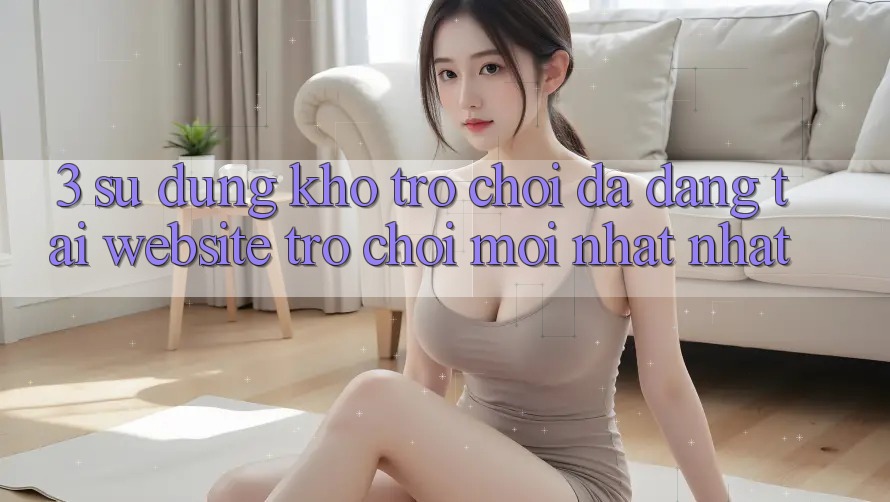 3. Sử dụng Kho Trò chơi Đa Dạng Tại Website Trò chơi Mới nhất Nhất 3. Sử dụng Kho Trò chơi Đa Dạng Tại Website Trò chơi Mới nhất Nhất
