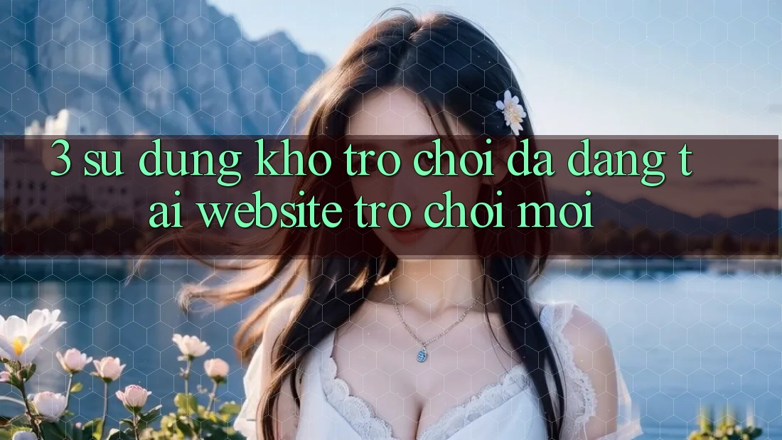 3. Sử dụng Kho Trò chơi Đa Dạng Tại Website Trò chơi Mới 3. Sử dụng Kho Trò chơi Đa Dạng Tại Website Trò chơi Mới