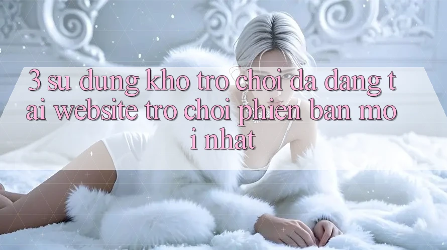 3. Sử dụng Kho Trò chơi Đa Dạng Tại Website Trò chơi Phiên bản mới Nhất 3. Sử dụng Kho Trò chơi Đa Dạng Tại Website Trò chơi Phiên bản mới Nhất