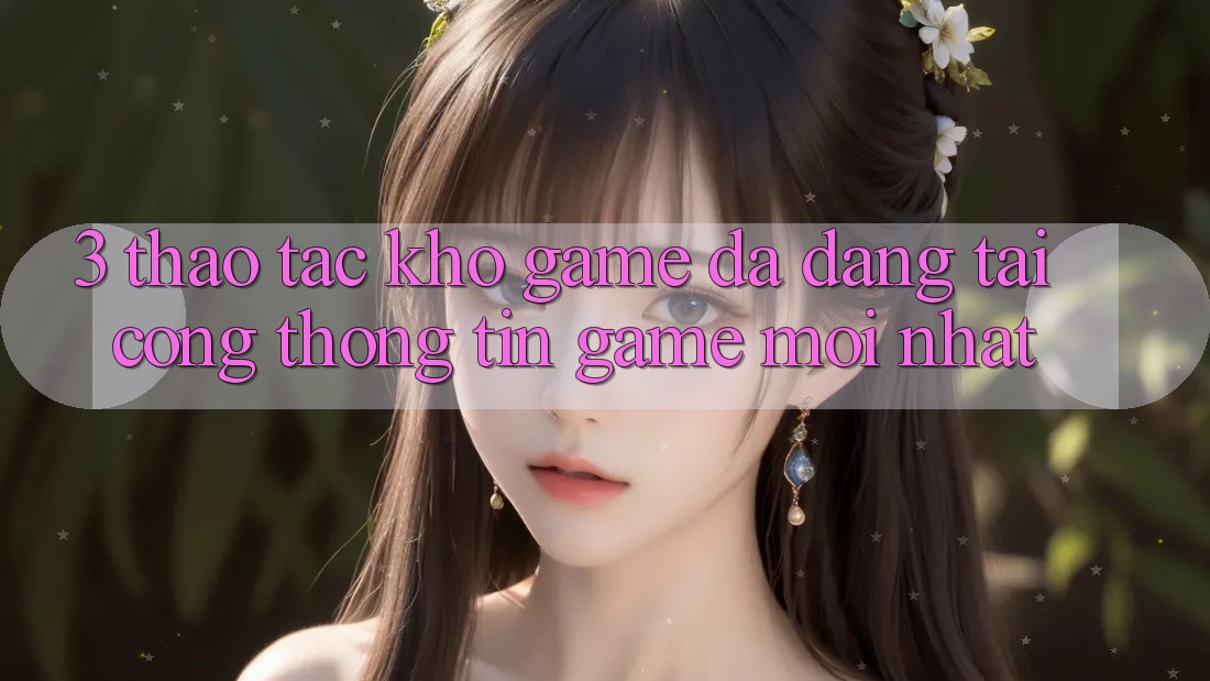 3. Thao tác Kho Game Đa Dạng Tại Cổng thông tin Game Mới Nhất 3. Thao tác Kho Game Đa Dạng Tại Cổng thông tin Game Mới Nhất