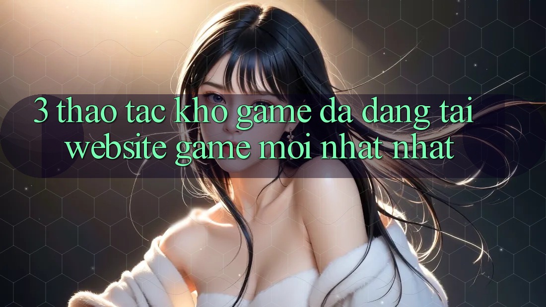 3. Thao tác Kho Game Đa Dạng Tại Website Game Mới nhất Nhất 3. Thao tác Kho Game Đa Dạng Tại Website Game Mới nhất Nhất