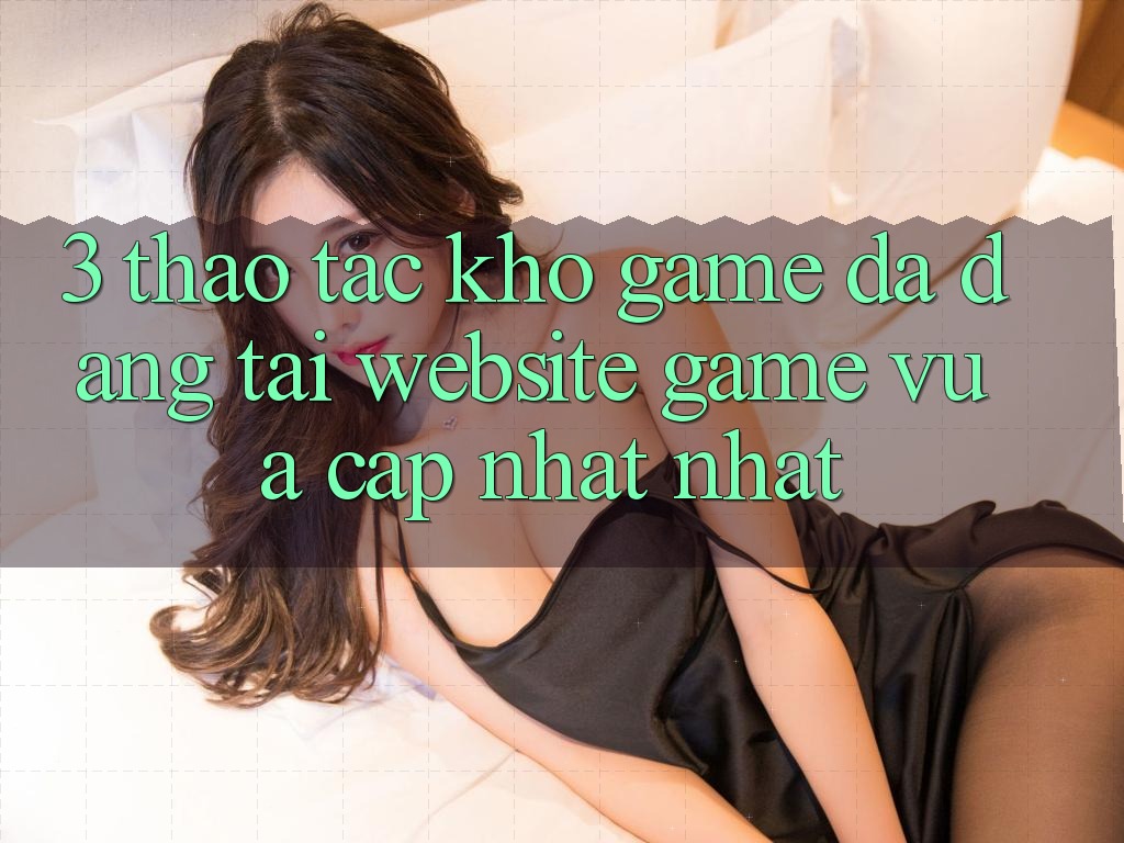3. Thao tác Kho Game Đa Dạng Tại Website Game Vừa cập nhật Nhất 3. Thao tác Kho Game Đa Dạng Tại Website Game Vừa cập nhật Nhất