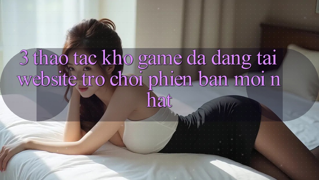 3. Thao tác Kho Game Đa Dạng Tại Website Trò chơi Phiên bản mới Nhất 3. Thao tác Kho Game Đa Dạng Tại Website Trò chơi Phiên bản mới Nhất