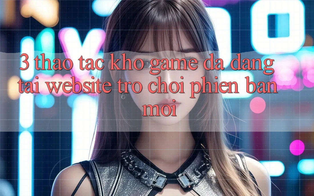 3. Thao tác Kho Game Đa Dạng Tại Website Trò chơi Phiên bản mới 3. Thao tác Kho Game Đa Dạng Tại Website Trò chơi Phiên bản mới