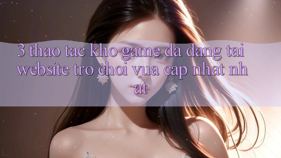 3. Thao tác Kho Game Đa Dạng Tại Website Trò chơi Vừa cập nhật Nhất 3. Thao tác Kho Game Đa Dạng Tại Website Trò chơi Vừa cập nhật Nhất