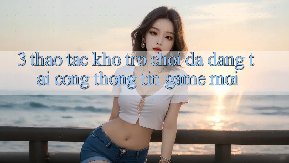 3. Thao tác Kho Trò chơi Đa Dạng Tại Cổng thông tin Game Mới 3. Thao tác Kho Trò chơi Đa Dạng Tại Cổng thông tin Game Mới