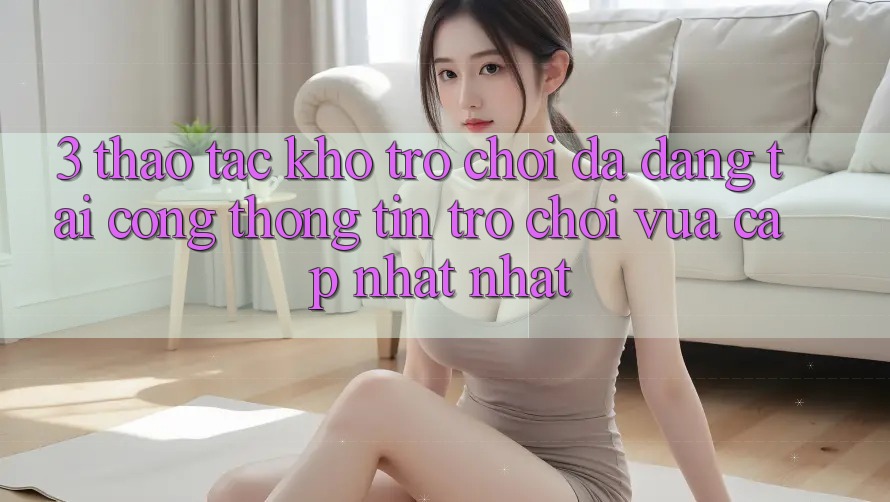 3. Thao tác Kho Trò chơi Đa Dạng Tại Cổng thông tin Trò chơi Vừa cập nhật Nhất 3. Thao tác Kho Trò chơi Đa Dạng Tại Cổng thông tin Trò chơi Vừa cập nhật Nhất