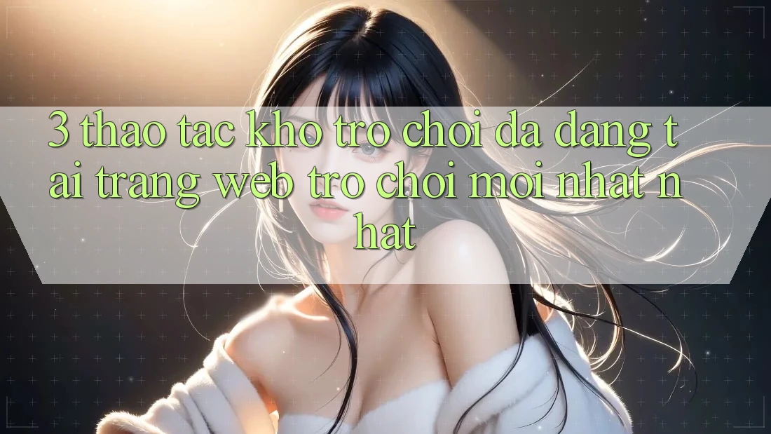 3. Thao tác Kho Trò chơi Đa Dạng Tại Trang web Trò chơi Mới nhất Nhất 3. Thao tác Kho Trò chơi Đa Dạng Tại Trang web Trò chơi Mới nhất Nhất