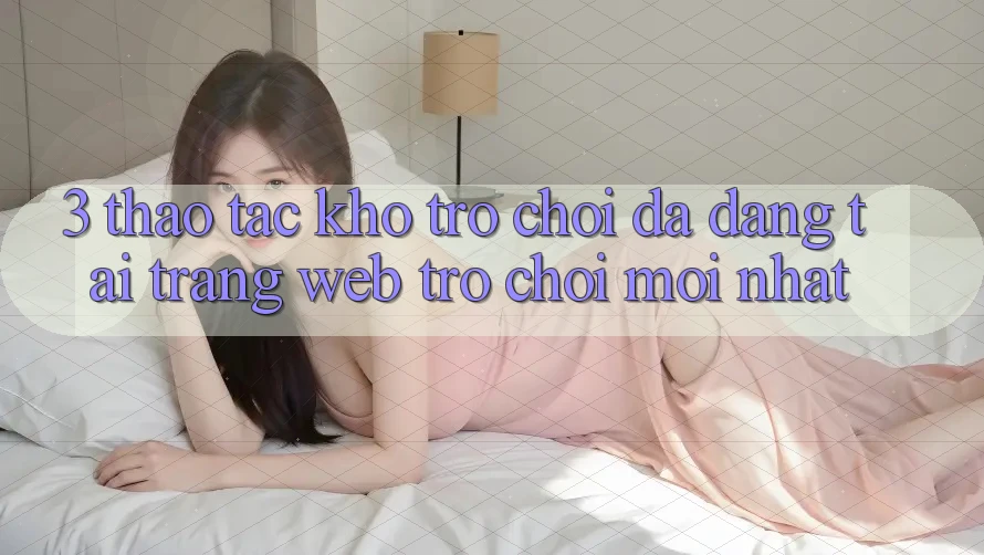 3. Thao tác Kho Trò chơi Đa Dạng Tại Trang web Trò chơi Mới Nhất 3. Thao tác Kho Trò chơi Đa Dạng Tại Trang web Trò chơi Mới Nhất
