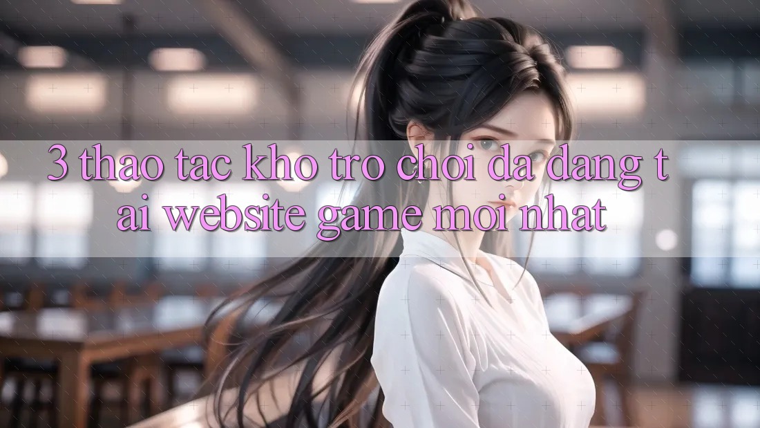 3. Thao tác Kho Trò chơi Đa Dạng Tại Website Game Mới Nhất 3. Thao tác Kho Trò chơi Đa Dạng Tại Website Game Mới Nhất