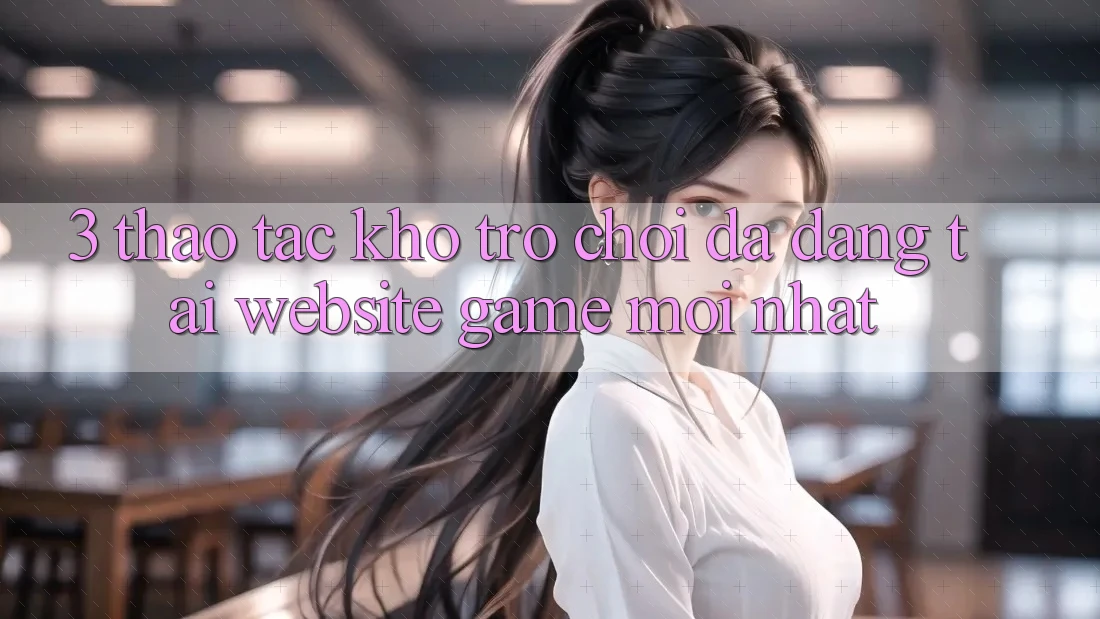 3. Thao tác Kho Trò chơi Đa Dạng Tại Website Game Mới Nhất 3. Thao tác Kho Trò chơi Đa Dạng Tại Website Game Mới Nhất