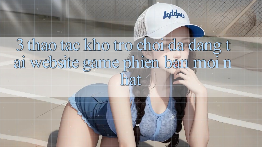 3. Thao tác Kho Trò chơi Đa Dạng Tại Website Game Phiên bản mới Nhất 3. Thao tác Kho Trò chơi Đa Dạng Tại Website Game Phiên bản mới Nhất