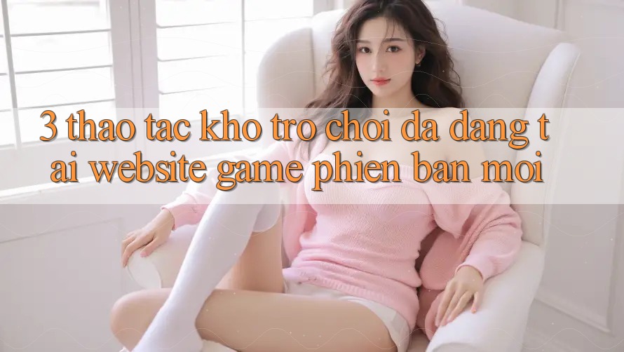 3. Thao tác Kho Trò chơi Đa Dạng Tại Website Game Phiên bản mới 3. Thao tác Kho Trò chơi Đa Dạng Tại Website Game Phiên bản mới