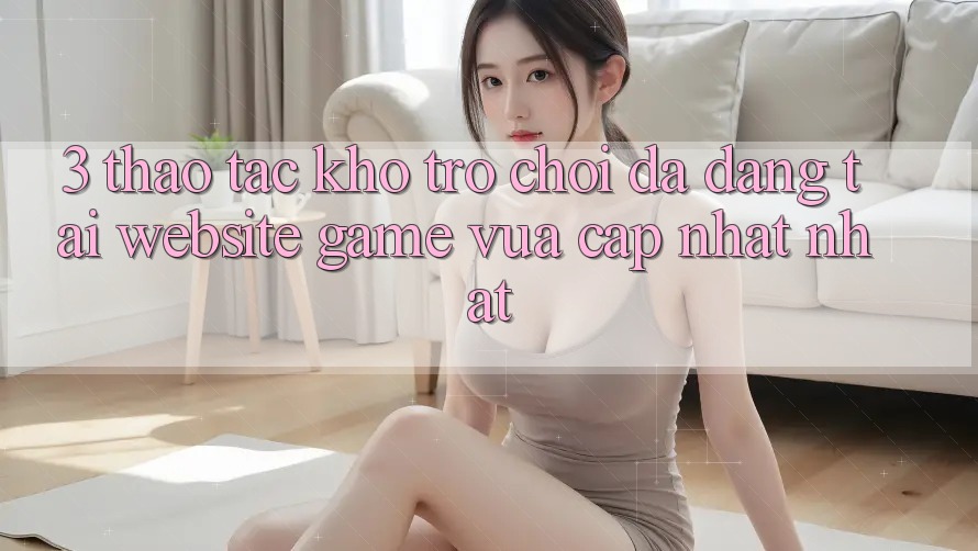 3. Thao tác Kho Trò chơi Đa Dạng Tại Website Game Vừa cập nhật Nhất 3. Thao tác Kho Trò chơi Đa Dạng Tại Website Game Vừa cập nhật Nhất