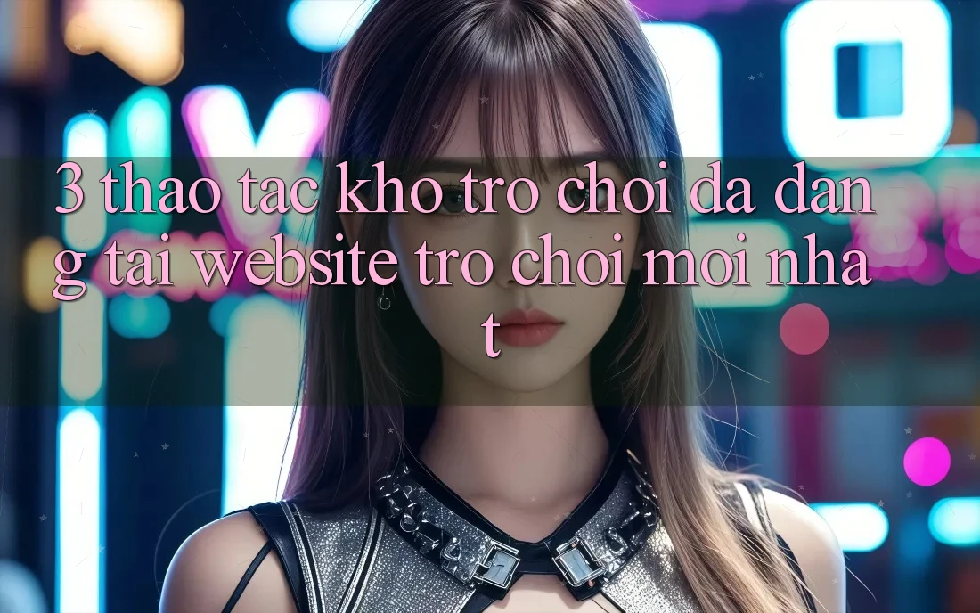 3. Thao tác Kho Trò chơi Đa Dạng Tại Website Trò chơi Mới Nhất 3. Thao tác Kho Trò chơi Đa Dạng Tại Website Trò chơi Mới Nhất