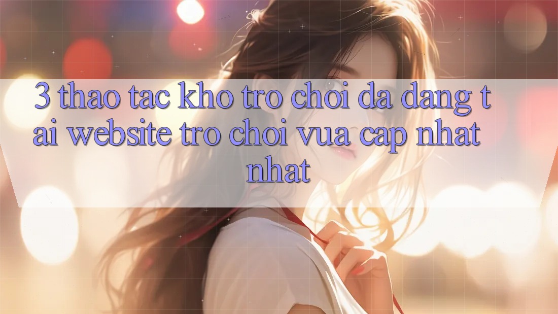 3. Thao tác Kho Trò chơi Đa Dạng Tại Website Trò chơi Vừa cập nhật Nhất 3. Thao tác Kho Trò chơi Đa Dạng Tại Website Trò chơi Vừa cập nhật Nhất