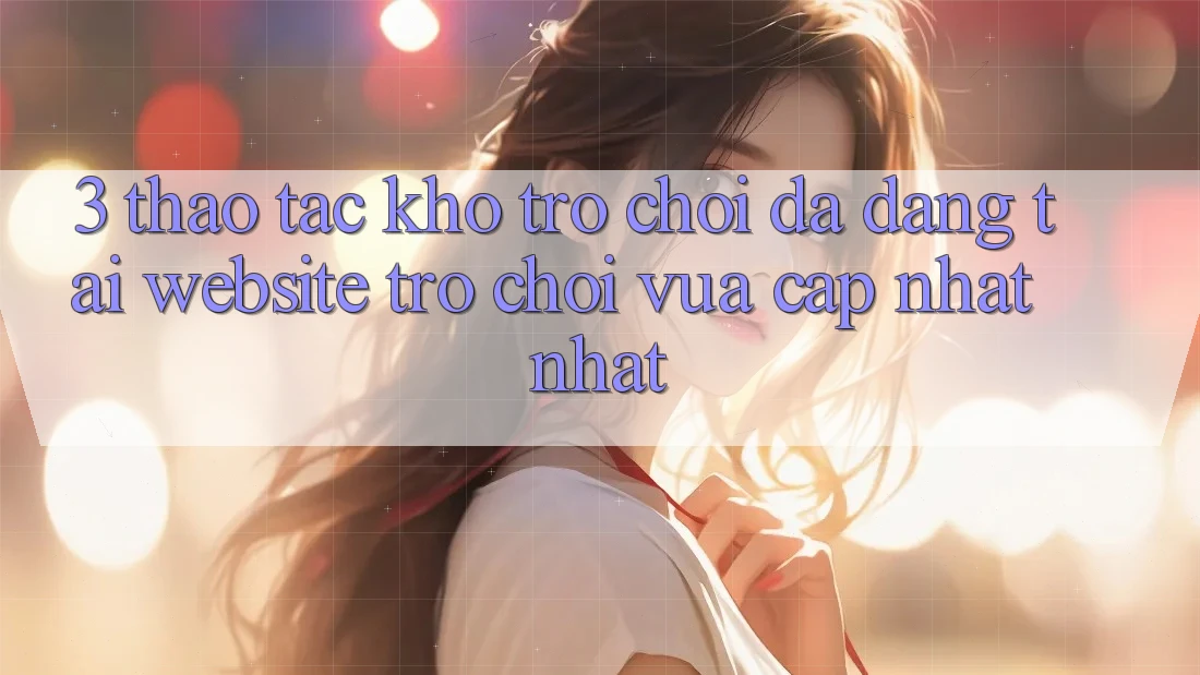 3. Thao tác Kho Trò chơi Đa Dạng Tại Website Trò chơi Vừa cập nhật Nhất 3. Thao tác Kho Trò chơi Đa Dạng Tại Website Trò chơi Vừa cập nhật Nhất