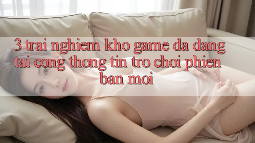 3. Trải nghiệm Kho Game Đa Dạng Tại Cổng thông tin Trò chơi Phiên bản mới