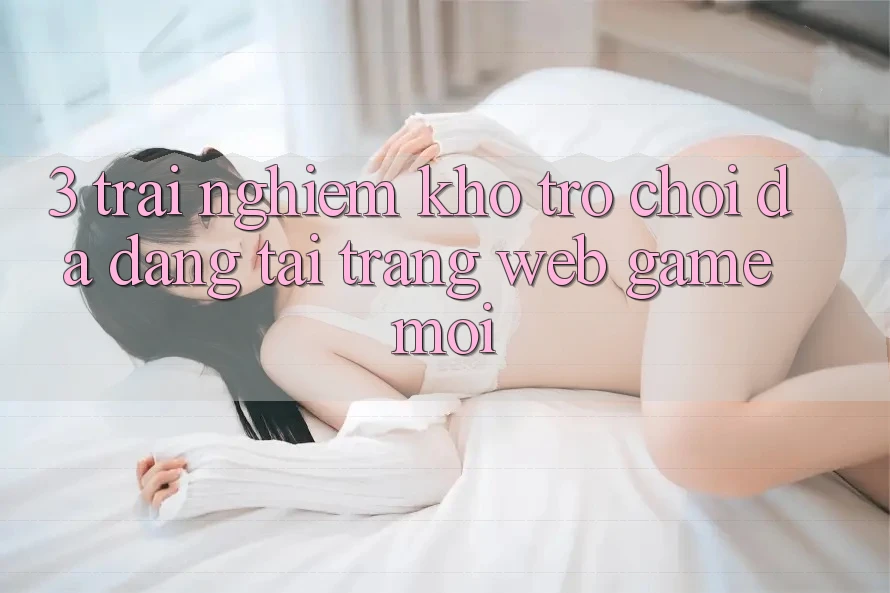 3. Trải nghiệm Kho Trò chơi Đa Dạng Tại Trang web Game Mới 3. Trải nghiệm Kho Trò chơi Đa Dạng Tại Trang web Game Mới