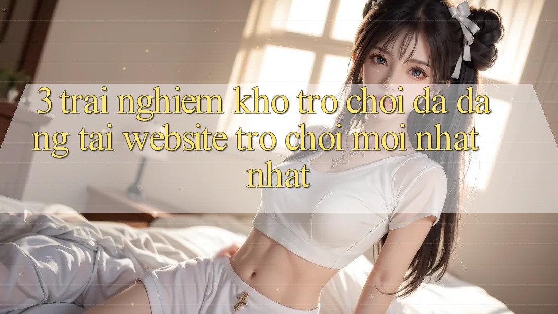 3. Trải nghiệm Kho Trò chơi Đa Dạng Tại Website Trò chơi Mới nhất Nhất 3. Trải nghiệm Kho Trò chơi Đa Dạng Tại Website Trò chơi Mới nhất Nhất
