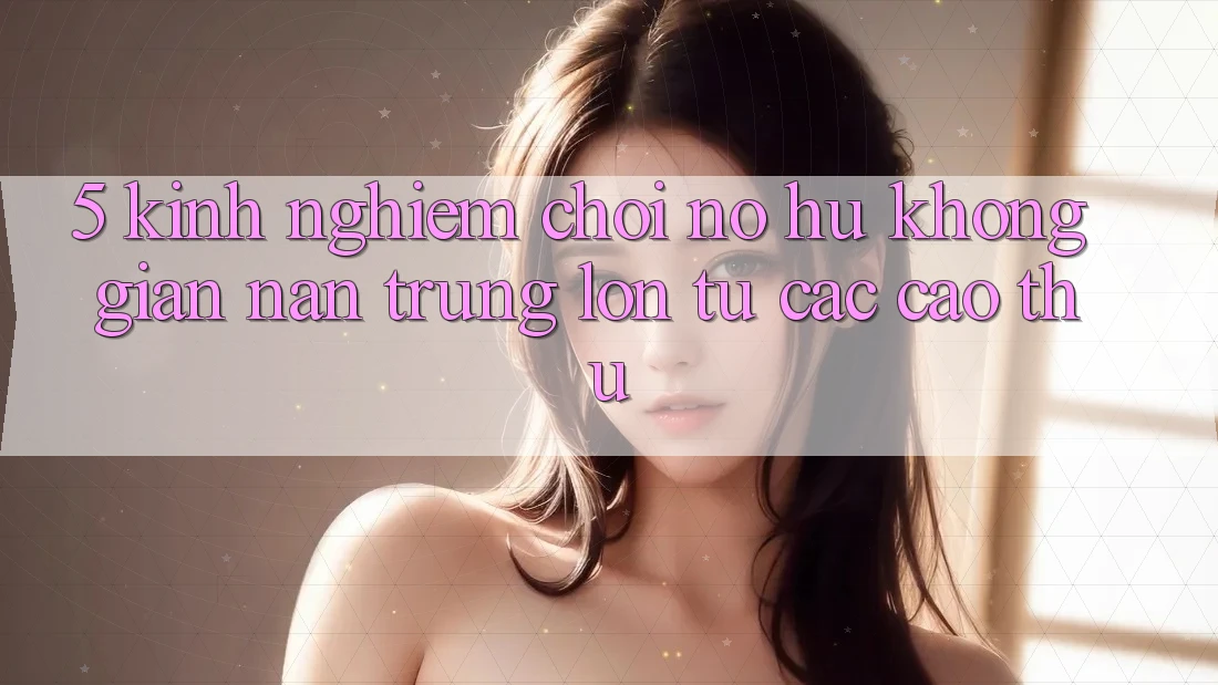 5. Kinh nghiệm Chơi Nổ Hũ Không gian nan Trúng Lớn Từ Các Cao Thủ 5. Kinh nghiệm Chơi Nổ Hũ Không gian nan Trúng Lớn Từ Các Cao Thủ