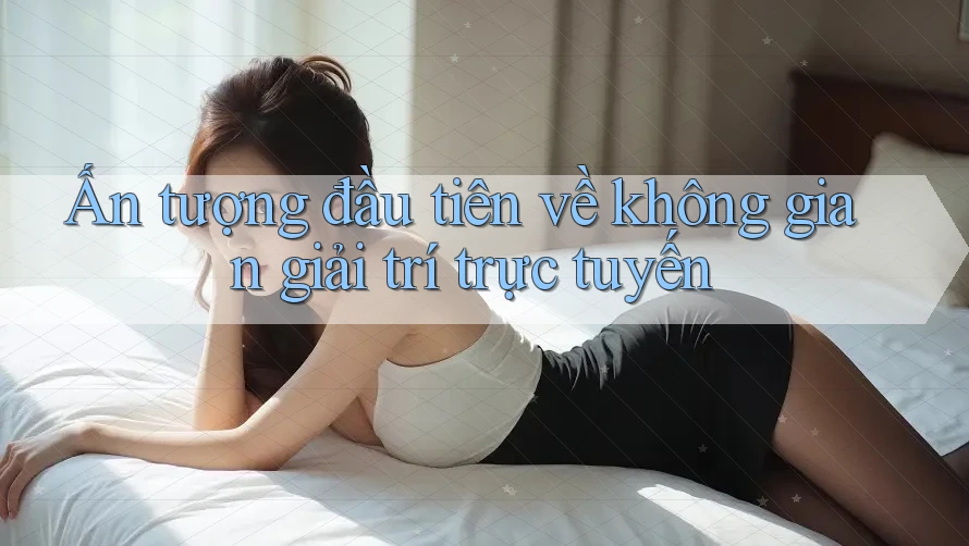 Ấn tượng đầu tiên về không gian giải trí trực tuyến Ấn tượng đầu tiên về không gian giải trí trực tuyến
